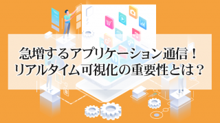 急増するアプリケーション通信!リアルタイム可視化の重要性とは?
